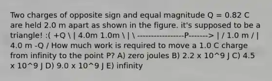 Two charges of opposite sign and equal magnitude Q = 0.82 C are held 2.0 m apart as shown in the figure. it's supposed to be a triangle! :( +Q  | 4.0m 1.0m  |  -----------------P-------> | / 1.0 m / | 4.0 m -Q / How much work is required to move a 1.0 C charge from infinity to the point P? A) zero joules B) 2.2 x 10^9 J C) 4.5 x 10^9 J D) 9.0 x 10^9 J E) infinity