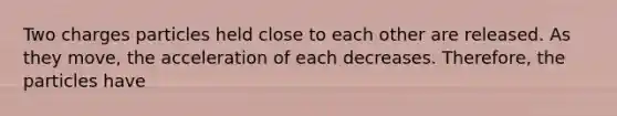 Two charges particles held close to each other are released. As they move, the acceleration of each decreases. Therefore, the particles have