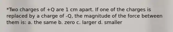 *Two charges of +Q are 1 cm apart. If one of the charges is replaced by a charge of -Q, the magnitude of the force between them is: a. the same b. zero c. larger d. smaller