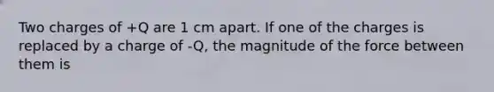 Two charges of +Q are 1 cm apart. If one of the charges is replaced by a charge of -Q, the magnitude of the force between them is