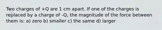 Two charges of +Q are 1 cm apart. If one of the charges is replaced by a charge of -Q, the magnitude of the force between them is: a) zero b) smaller c) the same d) larger