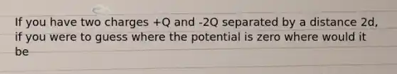 If you have two charges +Q and -2Q separated by a distance 2d, if you were to guess where the potential is zero where would it be