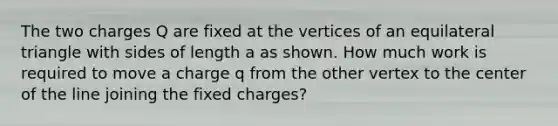 The two charges Q are fixed at the vertices of an equilateral triangle with sides of length a as shown. How much work is required to move a charge q from the other vertex to the center of the line joining the fixed charges?