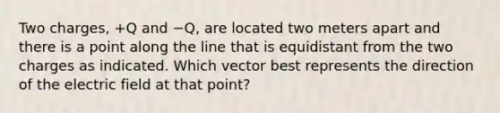 Two charges, +Q and −Q, are located two meters apart and there is a point along the line that is equidistant from the two charges as indicated. Which vector best represents the direction of the electric field at that point?