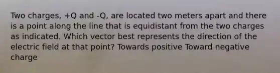 Two charges, +Q and -Q, are located two meters apart and there is a point along the line that is equidistant from the two charges as indicated. Which vector best represents the direction of the electric field at that point? Towards positive Toward negative charge