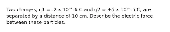 Two charges, q1 = -2 x 10^-6 C and q2 = +5 x 10^-6 C, are separated by a distance of 10 cm. Describe the electric force between these particles.