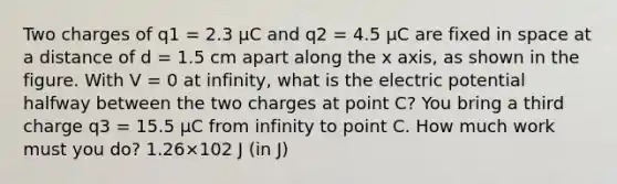 Two charges of q1 = 2.3 μC and q2 = 4.5 μC are fixed in space at a distance of d = 1.5 cm apart along the x axis, as shown in the figure. With V = 0 at infinity, what is the electric potential halfway between the two charges at point C? You bring a third charge q3 = 15.5 μC from infinity to point C. How much work must you do? 1.26×102 J (in J)