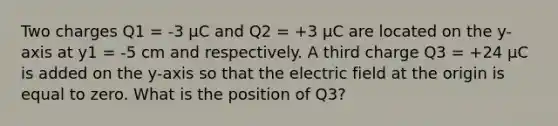 Two charges Q1 = -3 μC and Q2 = +3 μC are located on the y-axis at y1 = -5 cm and respectively. A third charge Q3 = +24 μC is added on the y-axis so that the electric field at the origin is equal to zero. What is the position of Q3?