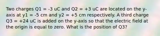 Two charges Q1 = -3 uC and Q2 = +3 uC are located on the y-axis at y1 = -5 cm and y2 = +5 cm respectively. A third charge Q3 = +24 uC is added on the y-axis so that the electric field at the origin is equal to zero. What is the position of Q3?