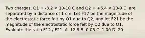 Two charges, Q1 = -3.2 × 10-10 C and Q2 = +6.4 × 10-9 C, are separated by a distance of 1 cm. Let F12 be the magnitude of the electrostatic force felt by Q1 due to Q2, and let F21 be the magnitude of the electrostatic force felt by Q2 due to Q1. Evaluate the ratio F12 / F21. A. 12.8 B. 0.05 C. 1.00 D. 20