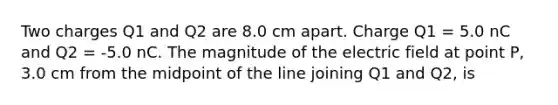 Two charges Q1 and Q2 are 8.0 cm apart. Charge Q1 = 5.0 nC and Q2 = -5.0 nC. The magnitude of the electric field at point P, 3.0 cm from the midpoint of the line joining Q1 and Q2, is