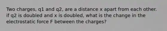 Two charges, q1 and q2, are a distance x apart from each other. if q2 is doubled and x is doubled, what is the change in the electrostatic force F between the charges?