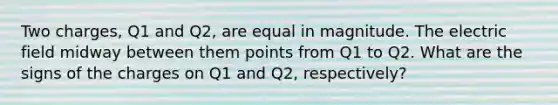 Two charges, Q1 and Q2, are equal in magnitude. The electric field midway between them points from Q1 to Q2. What are the signs of the charges on Q1 and Q2, respectively?