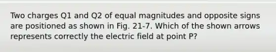 Two charges Q1 and Q2 of equal magnitudes and opposite signs are positioned as shown in Fig. 21-7. Which of the shown arrows represents correctly the electric field at point P?