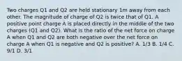 Two charges Q1 and Q2 are held stationary 1m away from each other. The magnitude of charge of Q2 is twice that of Q1. A positive point charge A is placed directly in the middle of the two charges (Q1 and Q2). What is the ratio of the net force on charge A when Q1 and Q2 are both negative over the net force on charge A when Q1 is negative and Q2 is positive? A. 1/3 B. 1/4 C. 9/1 D. 3/1