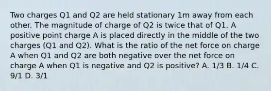 Two charges Q1 and Q2 are held stationary 1m away from each other. The magnitude of charge of Q2 is twice that of Q1. A positive point charge A is placed directly in the middle of the two charges (Q1 and Q2). What is the ratio of the net force on charge A when Q1 and Q2 are both negative over the net force on charge A when Q1 is negative and Q2 is positive? A. 1/3 B. 1/4 C. 9/1 D. 3/1