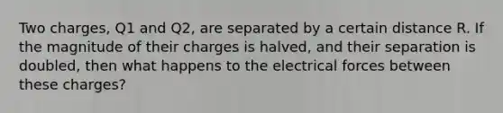 Two charges, Q1 and Q2, are separated by a certain distance R. If the magnitude of their charges is halved, and their separation is doubled, then what happens to the electrical forces between these charges?