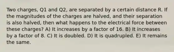 Two charges, Q1 and Q2, are separated by a certain distance R. If the magnitudes of the charges are halved, and their separation is also halved, then what happens to the electrical force between these charges? A) It increases by a factor of 16. B) It increases by a factor of 8. C) It is doubled. D) It is quadrupled. E) It remains the same.