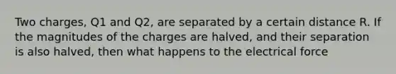 Two charges, Q1 and Q2, are separated by a certain distance R. If the magnitudes of the charges are halved, and their separation is also halved, then what happens to the electrical force