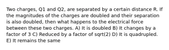 Two charges, Q1 and Q2, are separated by a certain distance R. If the magnitudes of the charges are doubled and their separation is also doubled, then what happens to the electrical force between these two charges. A) It is doubled B) It changes by a factor of 3 C) Reduced by a factor of sqrt(2) D) It is quadrupled. E) It remains the same