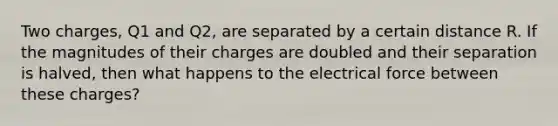 Two charges, Q1 and Q2, are separated by a certain distance R. If the magnitudes of their charges are doubled and their separation is halved, then what happens to the electrical force between these charges?