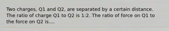 Two charges, Q1 and Q2, are separated by a certain distance. The ratio of charge Q1 to Q2 is 1:2. The ratio of force on Q1 to the force on Q2 is....