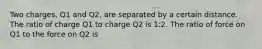 Two charges, Q1 and Q2, are separated by a certain distance. The ratio of charge Q1 to charge Q2 is 1:2. The ratio of force on Q1 to the force on Q2 is