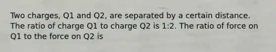 Two charges, Q1 and Q2, are separated by a certain distance. The ratio of charge Q1 to charge Q2 is 1:2. The ratio of force on Q1 to the force on Q2 is