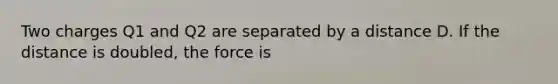 Two charges Q1 and Q2 are separated by a distance D. If the distance is doubled, the force is