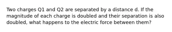 Two charges Q1 and Q2 are separated by a distance d. If the magnitude of each charge is doubled and their separation is also doubled, what happens to the electric force between them?