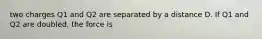 two charges Q1 and Q2 are separated by a distance D. If Q1 and Q2 are doubled, the force is