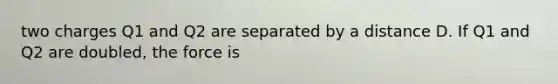 two charges Q1 and Q2 are separated by a distance D. If Q1 and Q2 are doubled, the force is