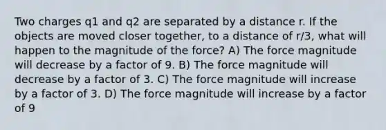 Two charges q1 and q2 are separated by a distance r. If the objects are moved closer together, to a distance of r/3, what will happen to the magnitude of the force? A) The force magnitude will decrease by a factor of 9. B) The force magnitude will decrease by a factor of 3. C) The force magnitude will increase by a factor of 3. D) The force magnitude will increase by a factor of 9