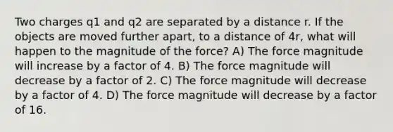 Two charges q1 and q2 are separated by a distance r. If the objects are moved further apart, to a distance of 4r, what will happen to the magnitude of the force? A) The force magnitude will increase by a factor of 4. B) The force magnitude will decrease by a factor of 2. C) The force magnitude will decrease by a factor of 4. D) The force magnitude will decrease by a factor of 16.