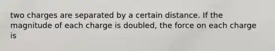 two charges are separated by a certain distance. If the magnitude of each charge is doubled, the force on each charge is