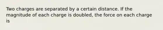 Two charges are separated by a certain distance. If the magnitude of each charge is doubled, the force on each charge is