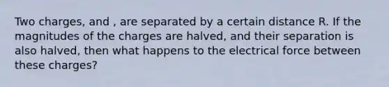 Two charges, and , are separated by a certain distance R. If the magnitudes of the charges are halved, and their separation is also halved, then what happens to the electrical force between these charges?