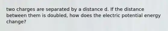 two charges are separated by a distance d. If the distance between them is doubled, how does the electric potential energy change?