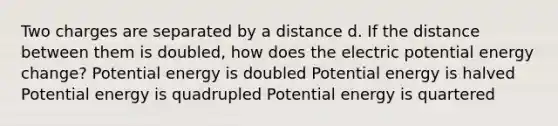 Two charges are separated by a distance d. If the distance between them is doubled, how does the electric potential energy change? Potential energy is doubled Potential energy is halved Potential energy is quadrupled Potential energy is quartered