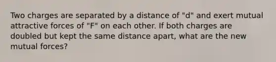 Two charges are separated by a distance of "d" and exert mutual attractive forces of "F" on each other. If both charges are doubled but kept the same distance apart, what are the new mutual forces?