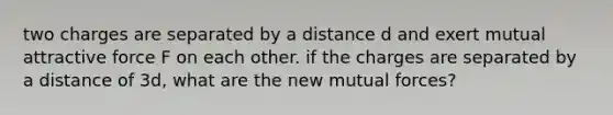 two charges are separated by a distance d and exert mutual attractive force F on each other. if the charges are separated by a distance of 3d, what are the new mutual forces?