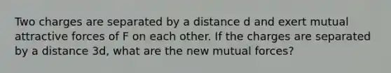 Two charges are separated by a distance d and exert mutual attractive forces of F on each other. If the charges are separated by a distance 3d, what are the new mutual forces?