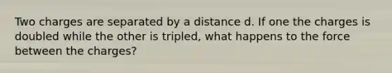 Two charges are separated by a distance d. If one the charges is doubled while the other is tripled, what happens to the force between the charges?