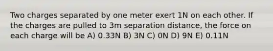 Two charges separated by one meter exert 1N on each other. If the charges are pulled to 3m separation distance, the force on each charge will be A) 0.33N B) 3N C) 0N D) 9N E) 0.11N