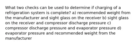 What two checks can be used to determine if charging of a refrigeration system is complete? a) recommended weight from the manufacturer and sight glass on the receiver b) sight glass on the receiver and compressor discharge pressure c) compressor discharge pressure and evaporator pressure d) evaporator pressure and recommended weight from the manufacturer