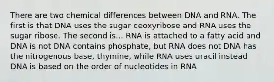 There are two chemical differences between DNA and RNA. The first is that DNA uses the sugar deoxyribose and RNA uses the sugar ribose. The second is... RNA is attached to a fatty acid and DNA is not DNA contains phosphate, but RNA does not DNA has the nitrogenous base, thymine, while RNA uses uracil instead DNA is based on the order of nucleotides in RNA