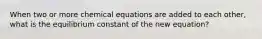 When two or more chemical equations are added to each other, what is the equilibrium constant of the new equation?