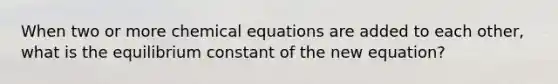 When two or more chemical equations are added to each other, what is the equilibrium constant of the new equation?