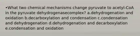 •What two chemical mechanisms change pyruvate to acetyl-CoA in the pyruvate dehydrogenasecomplex? a.dehydrogenation and oxidation b.decarboxylation and condensation c.condensation and dehydrogenation d.dehydrogenation and decarboxylation e.condensation and oxidation