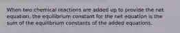 When two chemical reactions are added up to provide the net equation, the equilibrium constant for the net equation is the sum of the equilibrium constants of the added equations.